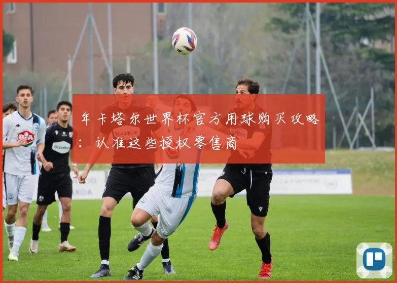 年卡塔尔世界杯官方用球购买攻略:认准这些授权零售商