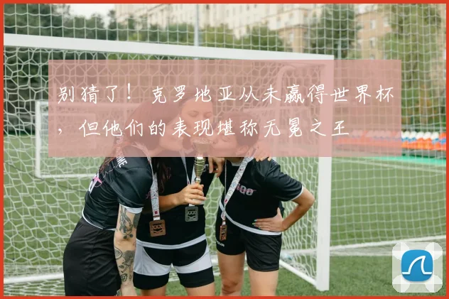 别猜了！克罗地亚从未赢得世界杯，但他们的表现堪称无冕之王