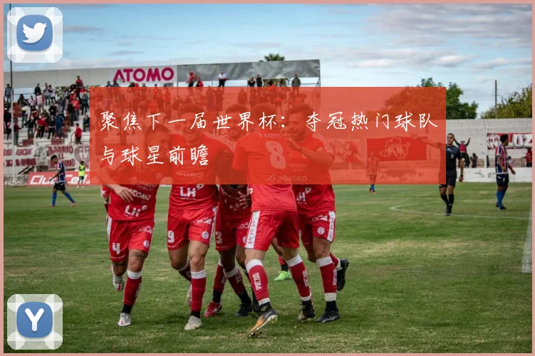 聚焦下一届世界杯:夺冠热门球队与球星前瞻