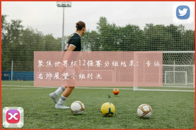 聚焦世界杯12强赛分组结果:专访名帅展望小组对决