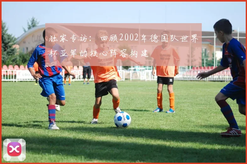 独家专访：回顾2002年德国队世界杯亚军的核心阵容构建