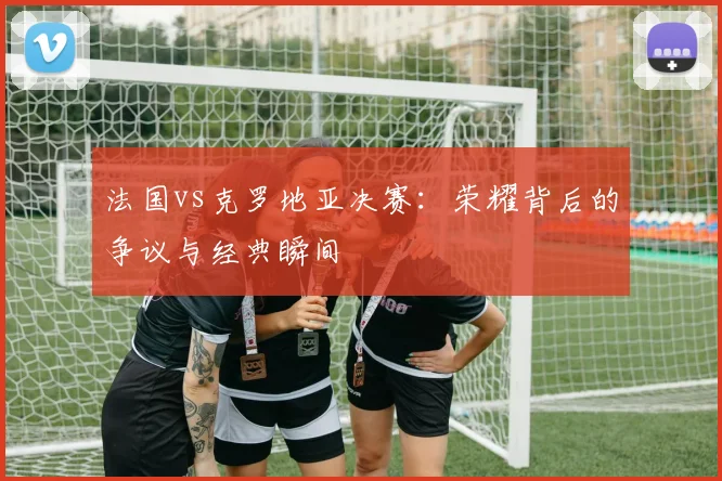 法国vs克罗地亚决赛：荣耀背后的争议与经典瞬间