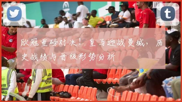 欧冠重磅对决！皇马迎战曼城，历史战绩与晋级形势分析