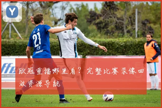 欧冠重播哪里看？完整比赛录像回放资源导航