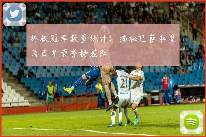 终极冠军数量统计：揭秘巴萨和皇马百年荣誉榜差距