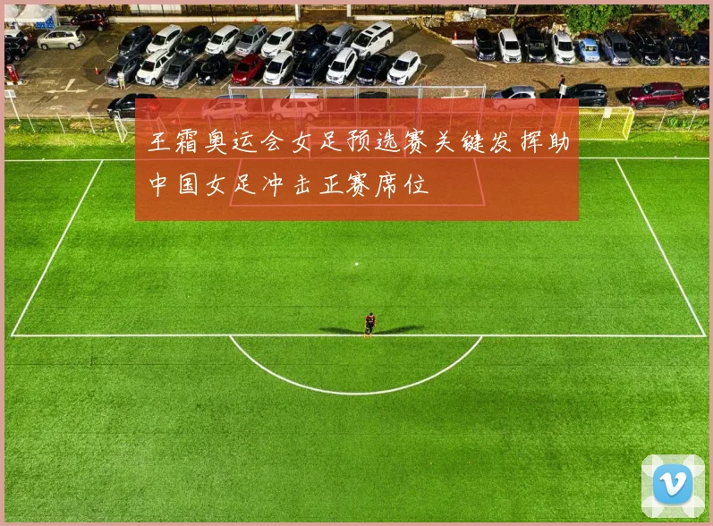 王霜奥运会女足预选赛关键发挥助中国女足冲击正赛席位