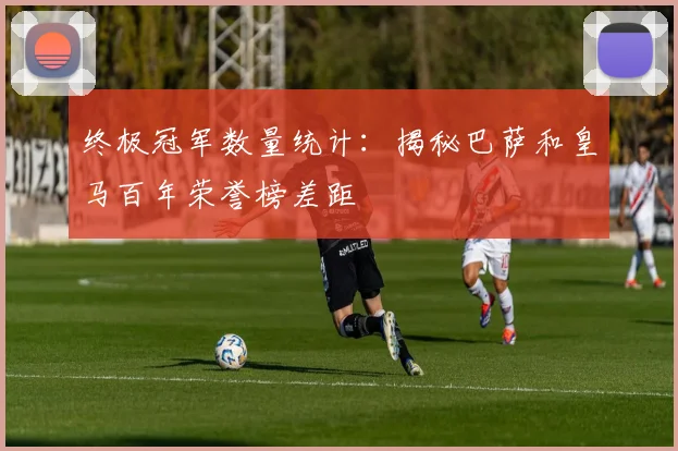 终极冠军数量统计：揭秘巴萨和皇马百年荣誉榜差距